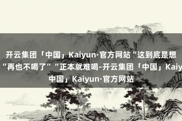 开云集团「中国」Kaiyun·官方网站“这到底是想抒发什么？”“再也不喝了”“正本就难喝-开云集团「中国」Kaiyun·官方网站