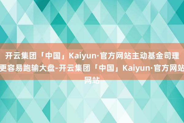 开云集团「中国」Kaiyun·官方网站主动基金司理更容易跑输大盘-开云集团「中国」Kaiyun·官方网站