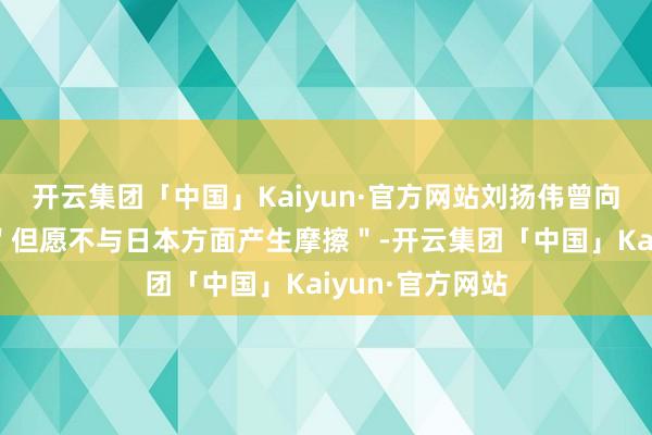 开云集团「中国」Kaiyun·官方网站刘扬伟曾向身边东谈主说＂但愿不与日本方面产生摩擦＂-开云集团「中国」Kaiyun·官方网站