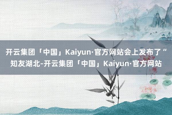 开云集团「中国」Kaiyun·官方网站会上发布了“知友湖北-开云集团「中国」Kaiyun·官方网站