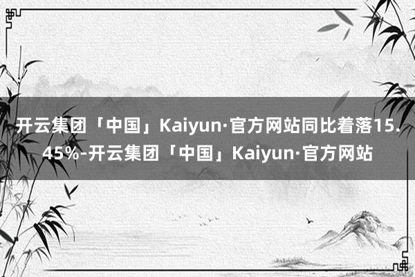 开云集团「中国」Kaiyun·官方网站同比着落15.45%-开云集团「中国」Kaiyun·官方网站