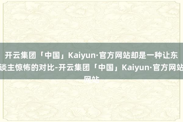 开云集团「中国」Kaiyun·官方网站却是一种让东谈主惊怖的对比-开云集团「中国」Kaiyun·官方网站