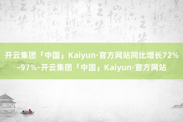 开云集团「中国」Kaiyun·官方网站同比增长72%–97%-开云集团「中国」Kaiyun·官方网站