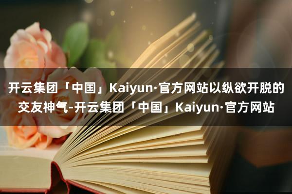 开云集团「中国」Kaiyun·官方网站以纵欲开脱的交友神气-开云集团「中国」Kaiyun·官方网站