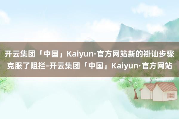 开云集团「中国」Kaiyun·官方网站新的褂讪步骤克服了阻拦-开云集团「中国」Kaiyun·官方网站