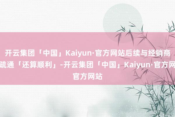 开云集团「中国」Kaiyun·官方网站后续与经销商的疏通「还算顺利」-开云集团「中国」Kaiyun·官方网站