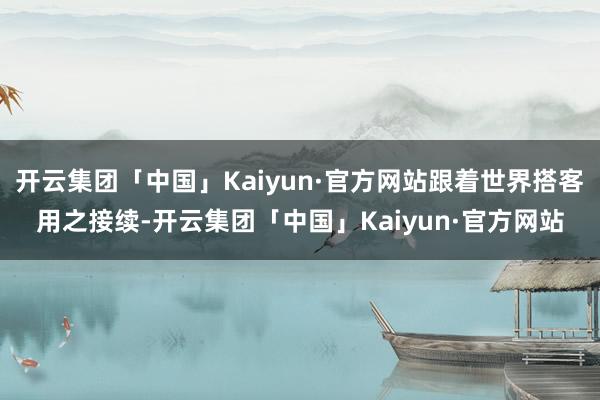 开云集团「中国」Kaiyun·官方网站跟着世界搭客用之接续-开云集团「中国」Kaiyun·官方网站