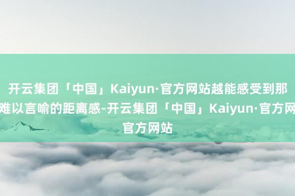 开云集团「中国」Kaiyun·官方网站越能感受到那份难以言喻的距离感-开云集团「中国」Kaiyun·官方网站