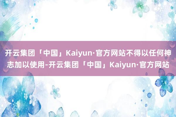 开云集团「中国」Kaiyun·官方网站不得以任何神志加以使用-开云集团「中国」Kaiyun·官方网站