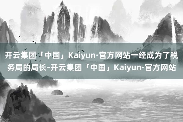 开云集团「中国」Kaiyun·官方网站一经成为了税务局的局长-开云集团「中国」Kaiyun·官方网站