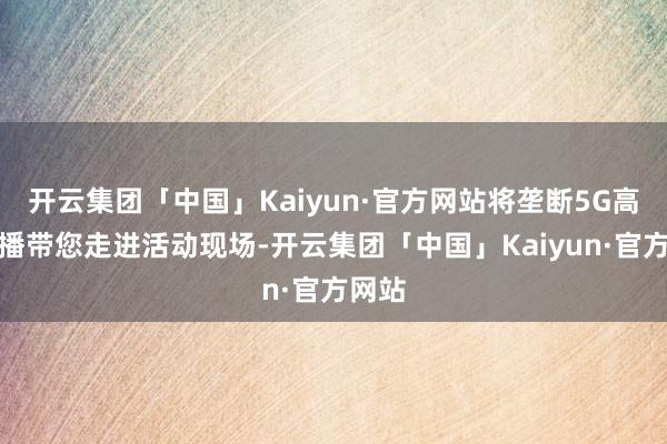 开云集团「中国」Kaiyun·官方网站将垄断5G高清直播带您走进活动现场-开云集团「中国」Kaiyun·官方网站