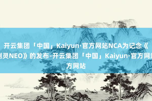 开云集团「中国」Kaiyun·官方网站NCA为记念《剑灵NEO》的发布-开云集团「中国」Kaiyun·官方网站