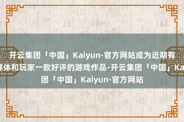 开云集团「中国」Kaiyun·官方网站成为近期有数的同期受到媒体和玩家一致好评的游戏作品-开云集团「中国」Kaiyun·官方网站