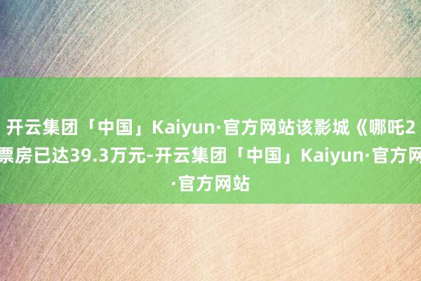 开云集团「中国」Kaiyun·官方网站该影城《哪吒2》票房已达39.3万元-开云集团「中国」Kaiyun·官方网站