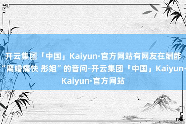 开云集团「中国」Kaiyun·官方网站有网友在酬酢平台发布“离婚痛快 彤姐”的音问-开云集团「中国」Kaiyun·官方网站