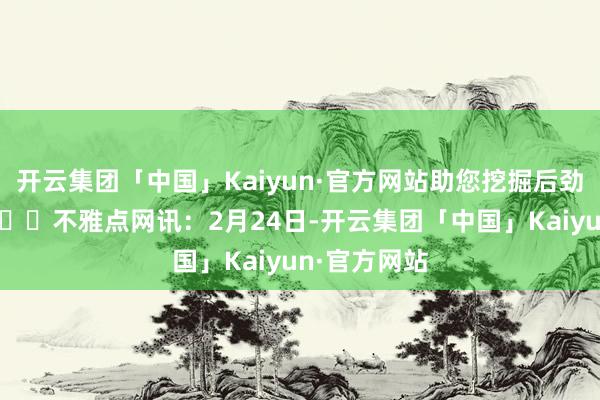 开云集团「中国」Kaiyun·官方网站助您挖掘后劲主题契机！		不雅点网讯：2月24日-开云集团「中国」Kaiyun·官方网站