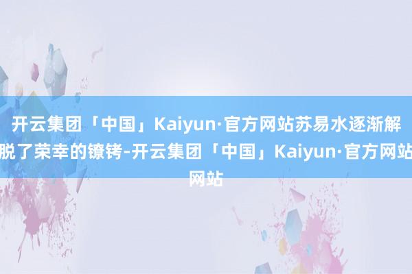 开云集团「中国」Kaiyun·官方网站苏易水逐渐解脱了荣幸的镣铐-开云集团「中国」Kaiyun·官方网站