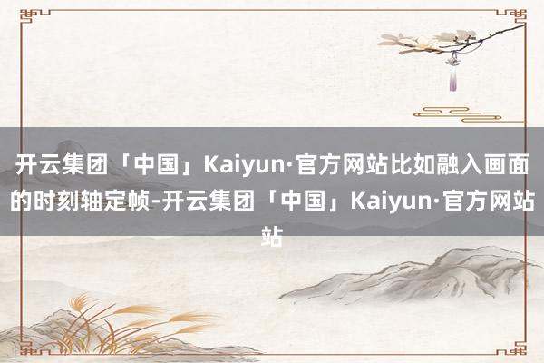 开云集团「中国」Kaiyun·官方网站比如融入画面的时刻轴定帧-开云集团「中国」Kaiyun·官方网站