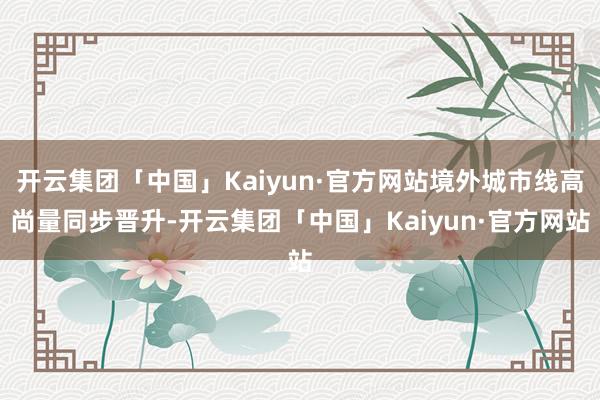 开云集团「中国」Kaiyun·官方网站境外城市线高尚量同步晋升-开云集团「中国」Kaiyun·官方网站