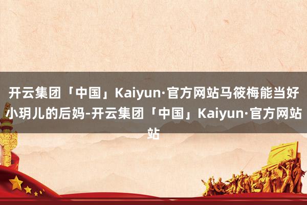 开云集团「中国」Kaiyun·官方网站马筱梅能当好小玥儿的后妈-开云集团「中国」Kaiyun·官方网站