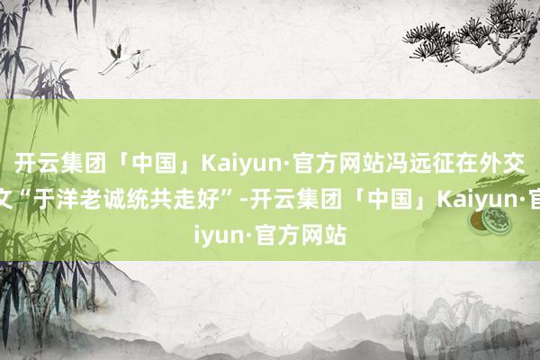 开云集团「中国」Kaiyun·官方网站冯远征在外交账号发文“于洋老诚统共走好”-开云集团「中国」Kaiyun·官方网站