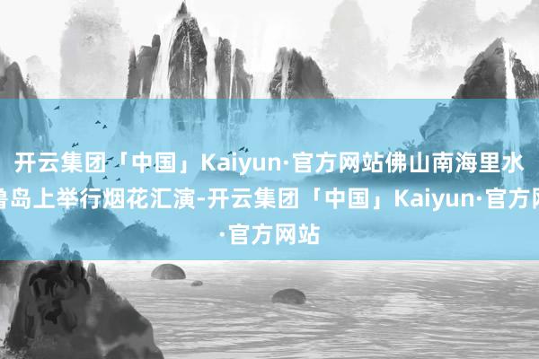 开云集团「中国」Kaiyun·官方网站佛山南海里水贤鲁岛上举行烟花汇演-开云集团「中国」Kaiyun·官方网站