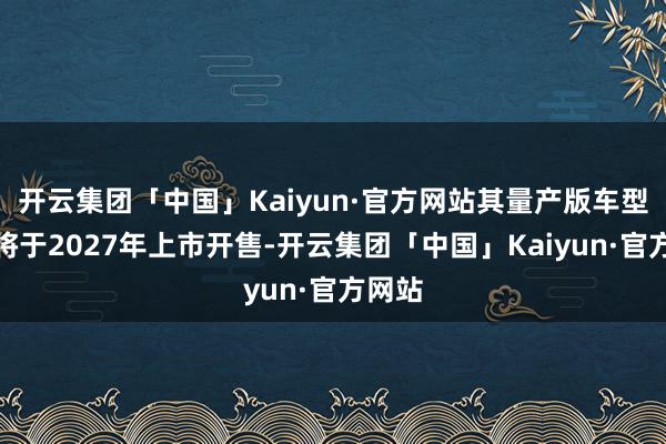 开云集团「中国」Kaiyun·官方网站其量产版车型最快将于2027年上市开售-开云集团「中国」Kaiyun·官方网站