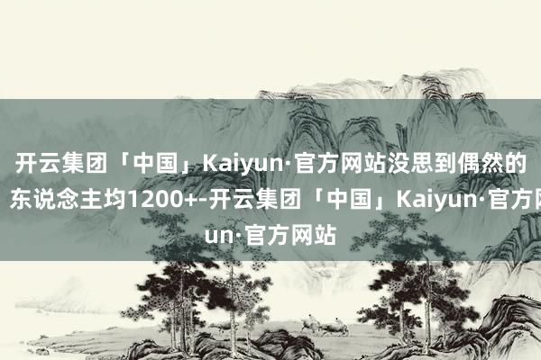 开云集团「中国」Kaiyun·官方网站没思到偶然的好！东说念主均1200+-开云集团「中国」Kaiyun·官方网站