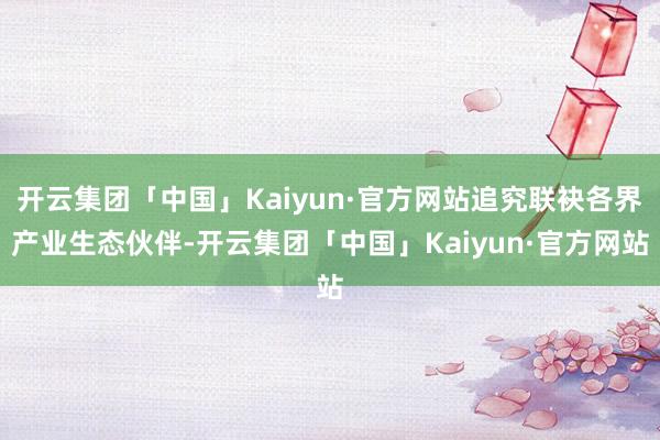 开云集团「中国」Kaiyun·官方网站追究联袂各界产业生态伙伴-开云集团「中国」Kaiyun·官方网站