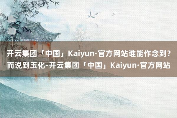 开云集团「中国」Kaiyun·官方网站谁能作念到？而说到玉化-开云集团「中国」Kaiyun·官方网站