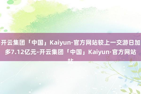 开云集团「中国」Kaiyun·官方网站较上一交游日加多7.12亿元-开云集团「中国」Kaiyun·官方网站