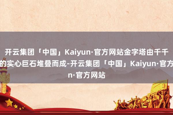 开云集团「中国」Kaiyun·官方网站金字塔由千千万万的实心巨石堆叠而成-开云集团「中国」Kaiyun·官方网站