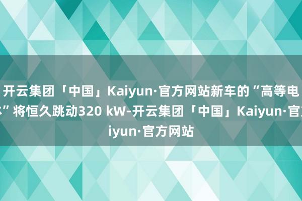 开云集团「中国」Kaiyun·官方网站新车的“高等电板变体”将恒久跳动320 kW-开云集团「中国」Kaiyun·官方网站