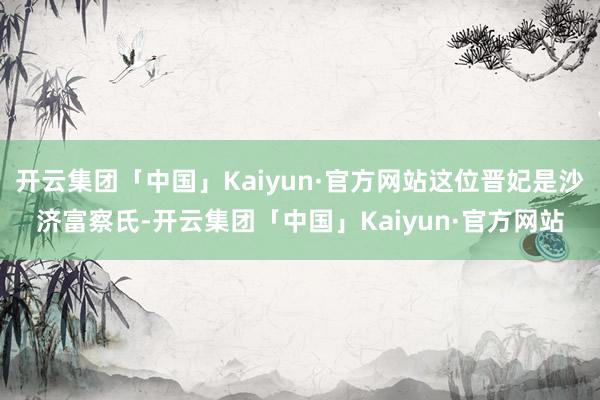 开云集团「中国」Kaiyun·官方网站这位晋妃是沙济富察氏-开云集团「中国」Kaiyun·官方网站