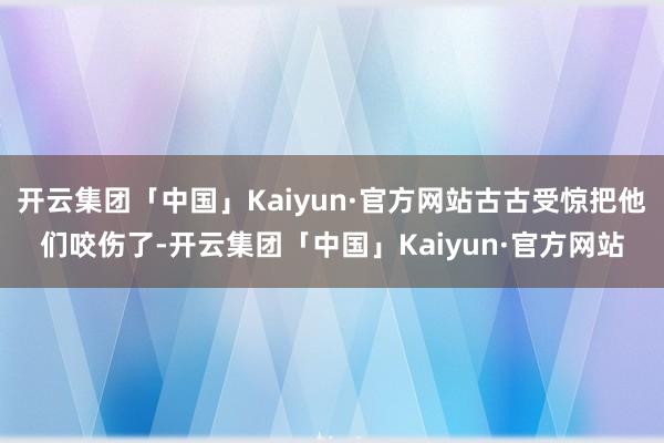 开云集团「中国」Kaiyun·官方网站古古受惊把他们咬伤了-开云集团「中国」Kaiyun·官方网站