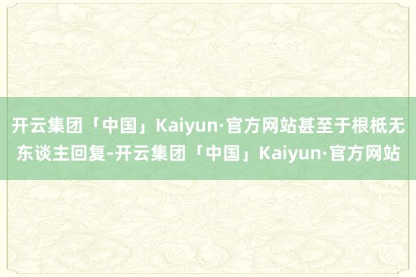 开云集团「中国」Kaiyun·官方网站甚至于根柢无东谈主回复-开云集团「中国」Kaiyun·官方网站