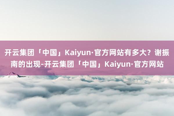 开云集团「中国」Kaiyun·官方网站有多大？谢振南的出现-开云集团「中国」Kaiyun·官方网站