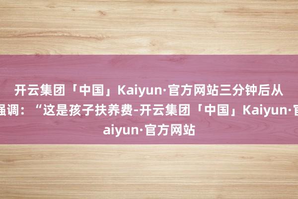 开云集团「中国」Kaiyun·官方网站三分钟后从头上线强调：“这是孩子扶养费-开云集团「中国」Kaiyun·官方网站