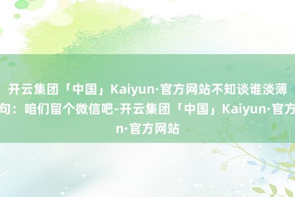 开云集团「中国」Kaiyun·官方网站不知谈谁淡薄了一句：咱们留个微信吧-开云集团「中国」Kaiyun·官方网站