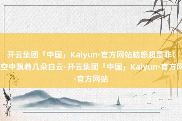 开云集团「中国」Kaiyun·官方网站脑怒超是非！ 太空中飘着几朵白云-开云集团「中国」Kaiyun·官方网站